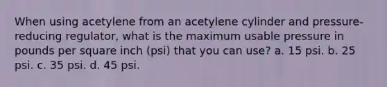 When using acetylene from an acetylene cylinder and pressure-reducing regulator, what is the maximum usable pressure in pounds per square inch (psi) that you can use? a. 15 psi. b. 25 psi. c. 35 psi. d. 45 psi.