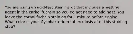 You are using an acid-fast staining kit that includes a wetting agent in the carbol fuchsin so you do not need to add heat. You leave the carbol fuchsin stain on for 1 minute before rinsing. What color is your Mycobacterium tuberculosis after this staining step?