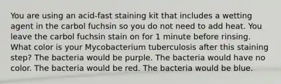 You are using an acid-fast staining kit that includes a wetting agent in the carbol fuchsin so you do not need to add heat. You leave the carbol fuchsin stain on for 1 minute before rinsing. What color is your Mycobacterium tuberculosis after this staining step? The bacteria would be purple. The bacteria would have no color. The bacteria would be red. The bacteria would be blue.