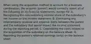 When using the acquisition method to account for a business combination, the acquirer (parent) would correctly report all of the following on its financial statements, except for: A. Recognizing the noncontrolling interest share of the subsidiary's net income on the income statement. B. Eliminating any intercompany revenue and expense items between the parent and the subsidiary that would impact the income statement during the reporting period. C. Capitalizing the costs related to the acquisition of the subsidiary on the balance sheet. D. Reporting the parent's retained earnings (only) on the balance sheet.