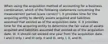 When using the acquisition method of accounting for a business combination, which of the following statements concerning the measurement period is/are correct? I. It provides time for the acquiring entity to identify assets acquired and liabilities assumed that existed as of the acquisition date. II. It provides time for the acquiring entity to determine the fair value of assets acquired and liabilities assumed that existed as of the acquisition date. III. It should not exceed one year from the acquisition date. I and II only. I and III only. II and III, only. I, II, and III.