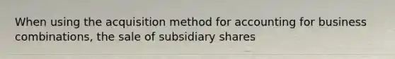 When using the acquisition method for accounting for business combinations, the sale of subsidiary shares