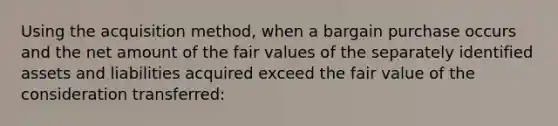 Using the acquisition method, when a bargain purchase occurs and the net amount of the fair values of the separately identified assets and liabilities acquired exceed the fair value of the consideration transferred: