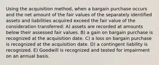 Using the acquisition method, when a bargain purchase occurs and the net amount of the fair values of the separately identified assets and liabilities acquired exceed the fair value of the consideration transferred: A) assets are recorded at amounts below their assessed fair values. B) a gain on bargain purchase is recognized at the acquisition date. C) a loss on bargain purchase is recognized at the acquisition date. D) a contingent liability is recognized. E) Goodwill is recognized and tested for impairment on an annual basis.