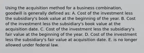 Using the acquisition method for a business combination, goodwill is generally defined as: A. Cost of the investment less the subsidiary's book value at the beginning of the year. B. Cost of the investment less the subsidiary's book value at the acquisition date. C. Cost of the investment less the subsidiary's fair value at the beginning of the year. D. Cost of the investment less the subsidiary's fair value at acquisition date. E. is no longer allowed under federal law.