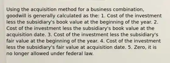 Using the acquisition method for a business combination, goodwill is generally calculated as the: 1. Cost of the investment less the subsidiary's book value at the beginning of the year. 2. Cost of the investment less the subsidiary's book value at the acquisition date. 3. Cost of the investment less the subsidiary's fair value at the beginning of the year. 4. Cost of the investment less the subsidiary's fair value at acquisition date. 5. Zero, it is no longer allowed under federal law.