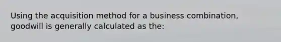 Using the acquisition method for a business combination, goodwill is generally calculated as the: