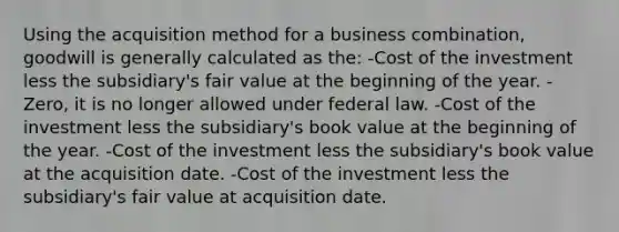 Using the acquisition method for a business combination, goodwill is generally calculated as the: -Cost of the investment less the subsidiary's fair value at the beginning of the year. -Zero, it is no longer allowed under federal law. -Cost of the investment less the subsidiary's book value at the beginning of the year. -Cost of the investment less the subsidiary's book value at the acquisition date. -Cost of the investment less the subsidiary's fair value at acquisition date.