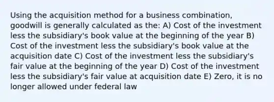 Using the acquisition method for a business combination, goodwill is generally calculated as the: A) Cost of the investment less the subsidiary's book value at the beginning of the year B) Cost of the investment less the subsidiary's book value at the acquisition date C) Cost of the investment less the subsidiary's fair value at the beginning of the year D) Cost of the investment less the subsidiary's fair value at acquisition date E) Zero, it is no longer allowed under federal law