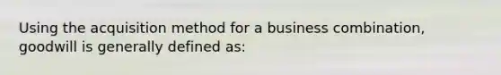 Using the acquisition method for a business combination, goodwill is generally defined as: