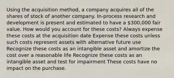 Using the acquisition method, a company acquires all of the shares of stock of another company. In-process research and development is present and estimated to have a 300,000 fair value. How would you account for these costs? Always expense these costs at the acquisition date Expense these costs unless such costs represent assets with alternative future use Recognize these costs as an intangible asset and amortize the cost over a reasonable life Recognize these costs as an intangible asset and test for impairment These costs have no impact on the purchase.