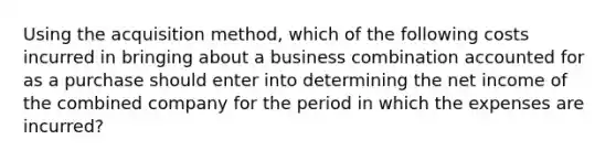 Using the acquisition method, which of the following costs incurred in bringing about a business combination accounted for as a purchase should enter into determining the net income of the combined company for the period in which the expenses are incurred?