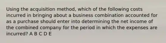 Using the acquisition method, which of the following costs incurred in bringing about a business combination accounted for as a purchase should enter into determining the net income of the combined company for the period in which the expenses are incurred? A B C D E