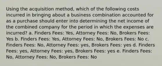 Using the acquisition method, which of the following costs incurred in bringing about a business combination accounted for as a purchase should enter into determining the net income of the combined company for the period in which the expenses are incurred? a. Finders Fees: Yes, Attorney Fees: No, Brokers Fees: Yes b. Finders Fees: Yes, Attorney Fees: No, Brokers Fees: No c. Finders Fees: No, Attorney Fees: yes, Brokers Fees: yes d. Finders Fees: yes, Attorney Fees: yes, Brokers Fees: yes e. Finders Fees: No, Attorney Fees: No, Brokers Fees: No