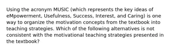 Using the acronym MUSIC​ (which represents the key ideas of​ eMpowerment, Usefulness,​ Success, Interest, and​ Caring) is one way to organize the motivation concepts from the textbook into teaching strategies. Which of the following alternatives is not consistent with the motivational teaching strategies presented in the​ textbook?