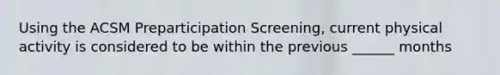 Using the ACSM Preparticipation Screening, current physical activity is considered to be within the previous ______ months