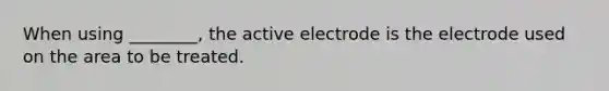 When using ________, the active electrode is the electrode used on the area to be treated.