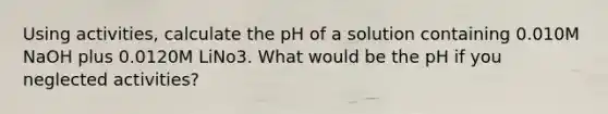 Using activities, calculate the pH of a solution containing 0.010M NaOH plus 0.0120M LiNo3. What would be the pH if you neglected activities?