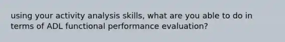 using your activity analysis skills, what are you able to do in terms of ADL functional performance evaluation?