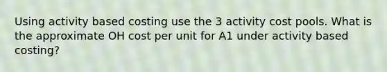 Using activity based costing use the 3 activity cost pools. What is the approximate OH cost per unit for A1 under activity based costing?