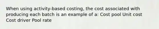 When using activity-based costing, the cost associated with producing each batch is an example of a: Cost pool Unit cost Cost driver Pool rate