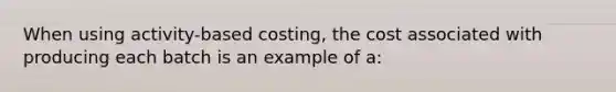 When using activity-based costing, the cost associated with producing each batch is an example of a: