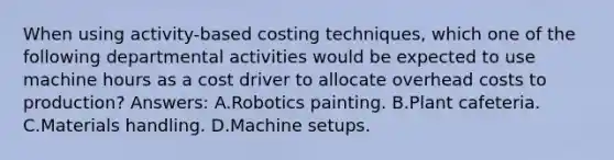 When using activity-based costing techniques, which one of the following departmental activities would be expected to use machine hours as a cost driver to allocate overhead costs to production? Answers: A.Robotics painting. B.Plant cafeteria. C.Materials handling. D.Machine setups.