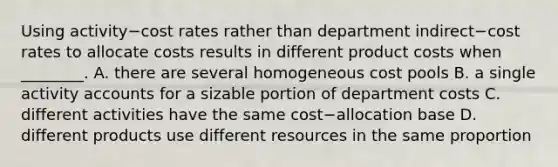 Using activity−cost rates rather than department indirect−cost rates to allocate costs results in different product costs when​ ________. A. there are several homogeneous cost pools B. a single activity accounts for a sizable portion of department costs C. different activities have the same cost−allocation base D. different products use different resources in the same proportion