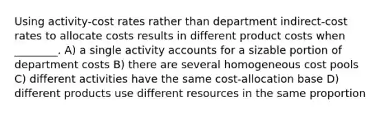 Using activity-cost rates rather than department indirect-cost rates to allocate costs results in different product costs when ________. A) a single activity accounts for a sizable portion of department costs B) there are several homogeneous cost pools C) different activities have the same cost-allocation base D) different products use different resources in the same proportion