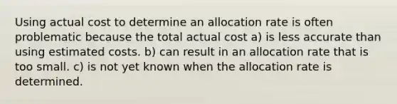 Using actual cost to determine an allocation rate is often problematic because the total actual cost a) is less accurate than using estimated costs. b) can result in an allocation rate that is too small. c) is not yet known when the allocation rate is determined.