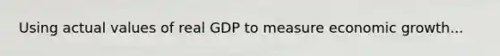 Using actual values of real GDP to measure economic growth...