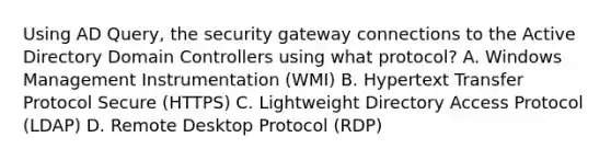 Using AD Query, the security gateway connections to the Active Directory Domain Controllers using what protocol? A. Windows Management Instrumentation (WMI) B. Hypertext Transfer Protocol Secure (HTTPS) C. Lightweight Directory Access Protocol (LDAP) D. Remote Desktop Protocol (RDP)