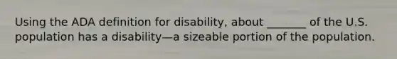 Using the ADA definition for disability, about _______ of the U.S. population has a disability—a sizeable portion of the population.