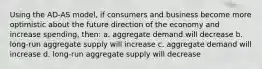 Using the AD-AS model, if consumers and business become more optimistic about the future direction of the economy and increase spending, then: a. aggregate demand will decrease b. long-run aggregate supply will increase c. aggregate demand will increase d. long-run aggregate supply will decrease