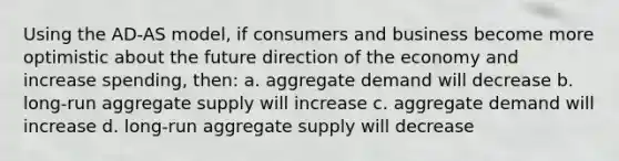 Using the AD-AS model, if consumers and business become more optimistic about the future direction of the economy and increase spending, then: a. aggregate demand will decrease b. long-run aggregate supply will increase c. aggregate demand will increase d. long-run aggregate supply will decrease