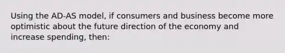 Using the AD-AS model, if consumers and business become more optimistic about the future direction of the economy and increase spending, then: