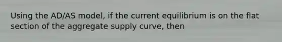 Using the AD/AS model, if the current equilibrium is on the flat section of the aggregate supply curve, then