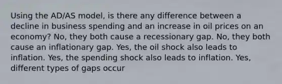 Using the AD/AS model, is there any difference between a decline in business spending and an increase in oil prices on an economy? No, they both cause a recessionary gap. No, they both cause an inflationary gap. Yes, the oil shock also leads to inflation. Yes, the spending shock also leads to inflation. Yes, different types of gaps occur