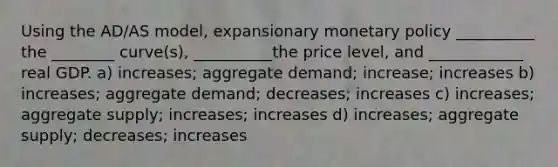 Using the AD/AS model, expansionary monetary policy __________ the ________ curve(s), __________the price level, and ____________ real GDP. a) increases; aggregate demand; increase; increases b) increases; aggregate demand; decreases; increases c) increases; aggregate supply; increases; increases d) increases; aggregate supply; decreases; increases