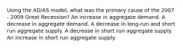 Using the AD/AS model, what was the primary cause of the 2007 - 2009 Great Recession? An increase in aggregate demand. A decrease in aggregate demand. A decrease in long-run and short run aggregate supply. A decrease in short run aggregate supply. An increase in short run aggregate supply.