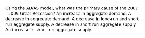 Using the AD/AS model, what was the primary cause of the 2007 - 2009 Great Recession? An increase in aggregate demand. A decrease in aggregate demand. A decrease in long-run and short run aggregate supply. A decrease in short run aggregate supply. An increase in short run aggregate supply.