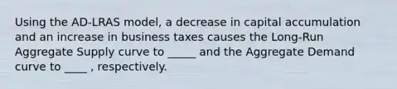 Using the AD-LRAS model, a decrease in capital accumulation and an increase in business taxes causes the Long-Run Aggregate Supply curve to _____ and the Aggregate Demand curve to ____ , respectively.