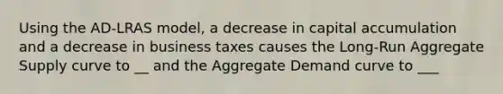 Using the AD-LRAS model, a decrease in capital accumulation and a decrease in business taxes causes the Long-Run Aggregate Supply curve to __ and the Aggregate Demand curve to ___