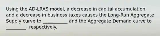 Using the AD-LRAS model, a decrease in capital accumulation and a decrease in business taxes causes the Long-Run Aggregate Supply curve to ___________ and the Aggregate Demand curve to _________, respectively.