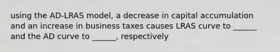 using the AD-LRAS model, a decrease in capital accumulation and an increase in business taxes causes LRAS curve to ______ and the AD curve to ______, respectively