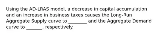 Using the AD-LRAS model, a decrease in capital accumulation and an increase in business taxes causes the Long-Run Aggregate Supply curve to ________ and the Aggregate Demand curve to _______, respectively.