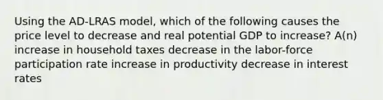 Using the AD-LRAS model, which of the following causes the price level to decrease and real potential GDP to increase? A(n) increase in household taxes decrease in the labor-force participation rate increase in productivity decrease in interest rates