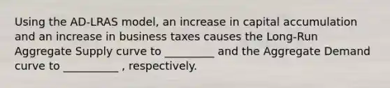 Using the AD-LRAS model, an increase in capital accumulation and an increase in business taxes causes the Long-Run Aggregate Supply curve to _________ and the Aggregate Demand curve to __________ , respectively.