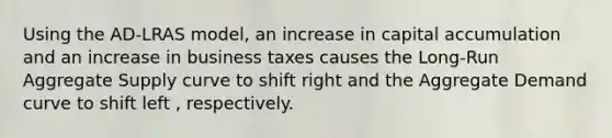 Using the AD-LRAS model, an increase in capital accumulation and an increase in business taxes causes the Long-Run Aggregate Supply curve to shift right and the Aggregate Demand curve to shift left , respectively.