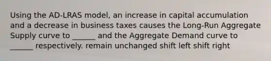 Using the AD-LRAS model, an increase in capital accumulation and a decrease in business taxes causes the Long-Run Aggregate Supply curve to ______ and the Aggregate Demand curve to ______ respectively. remain unchanged shift left shift right